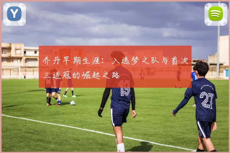 乔丹早期生涯:入选梦之队与首次三连冠的崛起之路