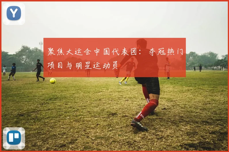 聚焦大运会中国代表团：夺冠热门项目与明星运动员