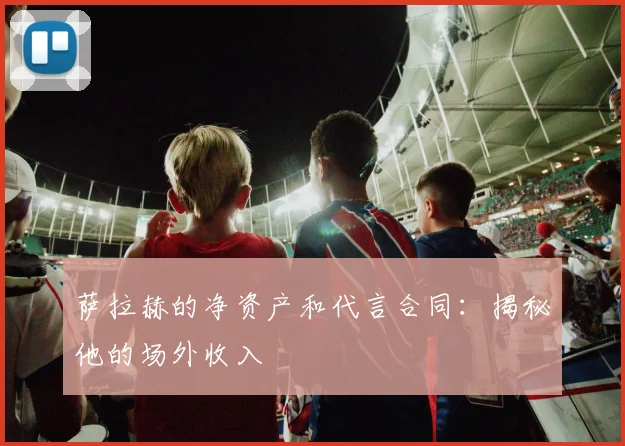 萨拉赫的净资产和代言合同:揭秘他的场外收入