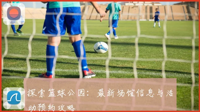 探索篮球公园:最新场馆信息与活动预约攻略