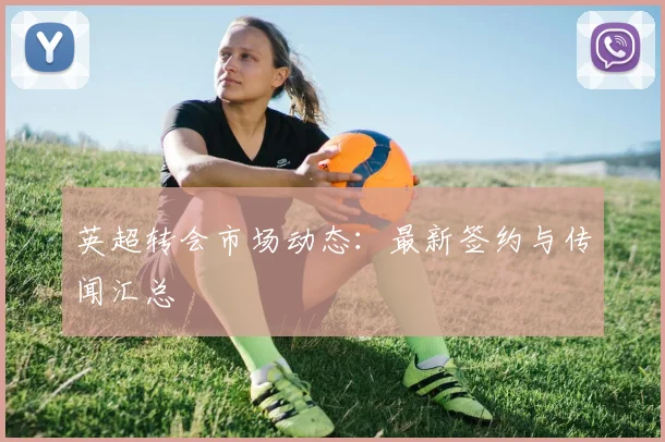 英超转会市场动态：最新签约与传闻汇总