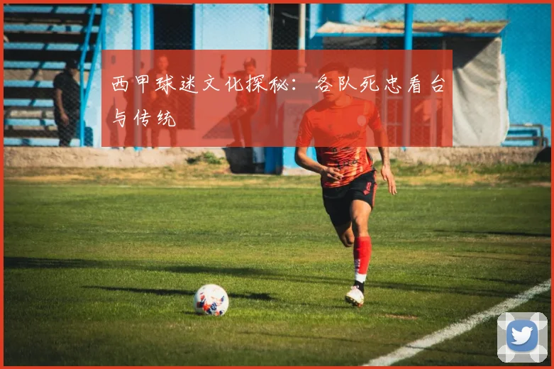 西甲球迷文化探秘：各队死忠看台与传统