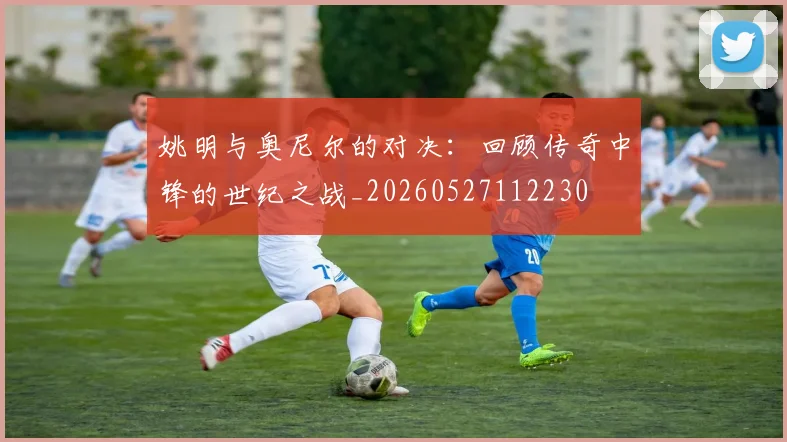 姚明与奥尼尔的对决:回顾传奇中锋的世纪之战_20260527112230