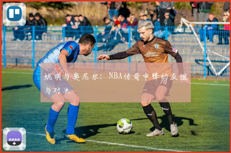 姚明与奥尼尔:NBA传奇中锋的友谊与对决
