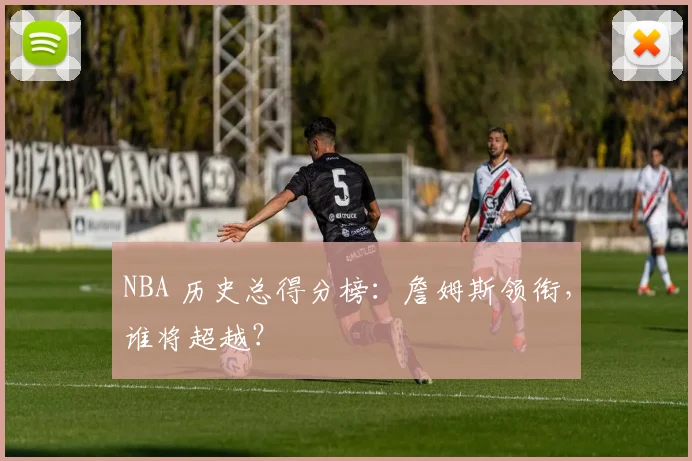 NBA 历史总得分榜:詹姆斯领衔,谁将超越?