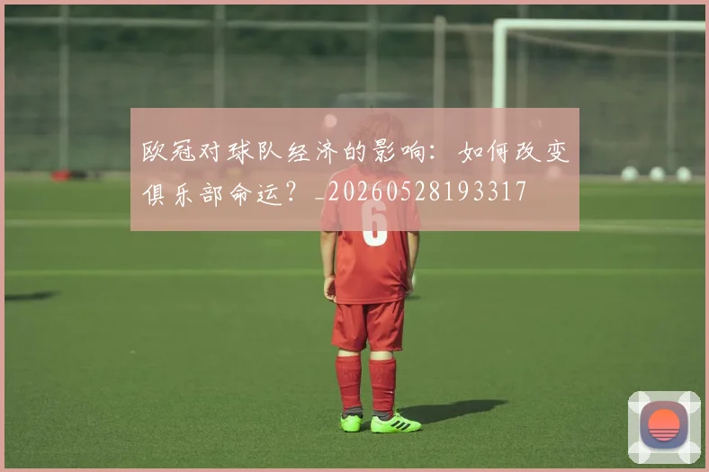 欧冠对球队经济的影响:如何改变俱乐部命运?_20260528193317