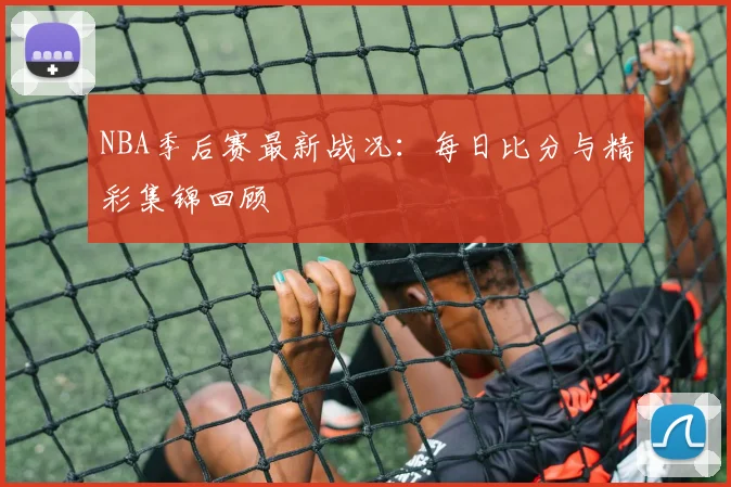 NBA季后赛最新战况:每日比分与精彩集锦回顾