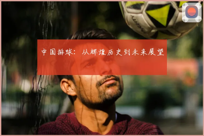 中国排球:从辉煌历史到未来展望