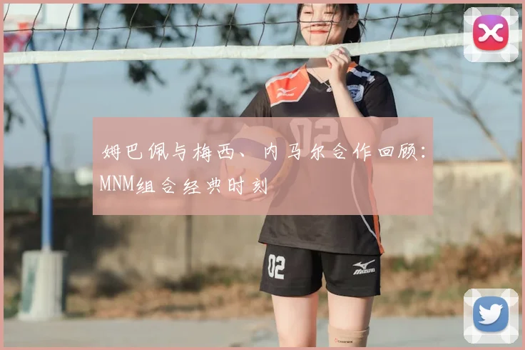 姆巴佩与梅西、内马尔合作回顾：MNM组合经典时刻