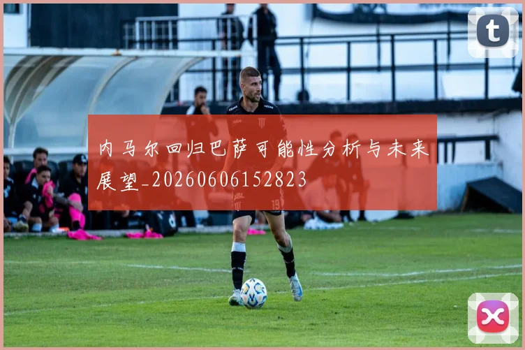内马尔回归巴萨可能性分析与未来展望_20260606152823