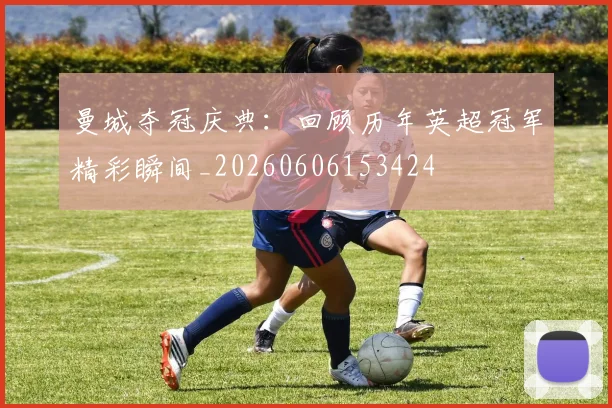 曼城夺冠庆典：回顾历年英超冠军精彩瞬间_20260606153424