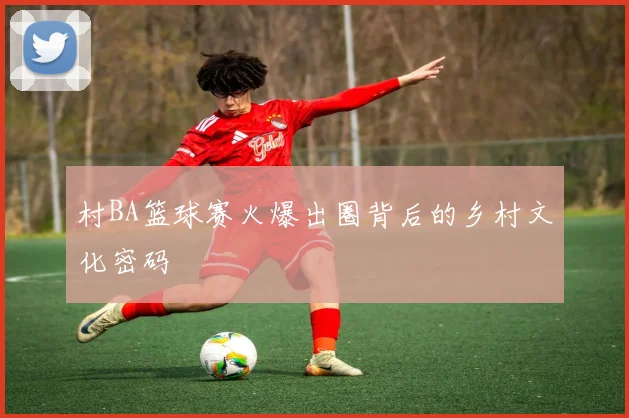 村BA篮球赛火爆出圈背后的乡村文化密码