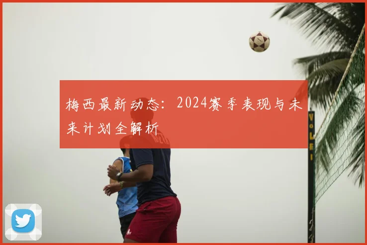 梅西最新动态:2024赛季表现与未来计划全解析