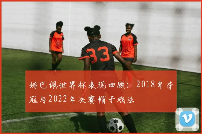 姆巴佩世界杯表现回顾：2018年夺冠与2022年决赛帽子戏法