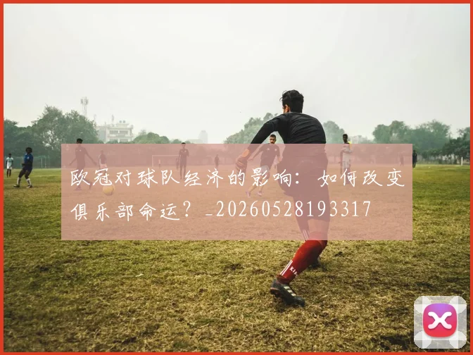 欧冠对球队经济的影响：如何改变俱乐部命运？_20260528193317