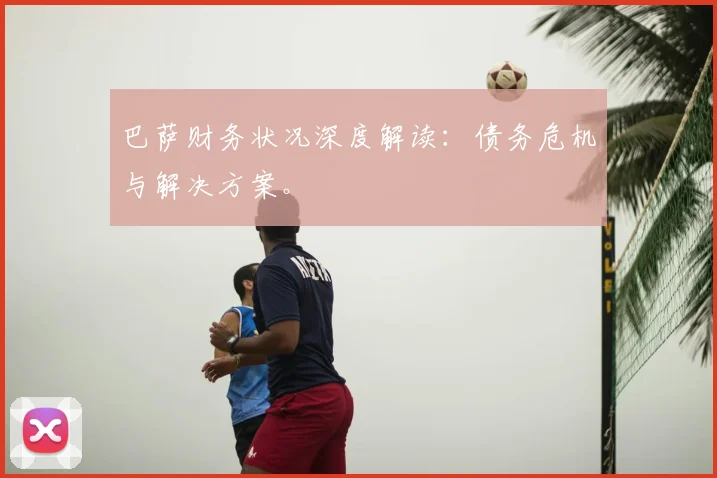 巴萨财务状况深度解读：债务危机与解决方案。