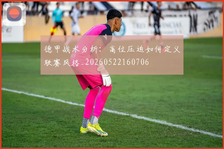 德甲战术分析：高位压迫如何定义联赛风格_20260522160706