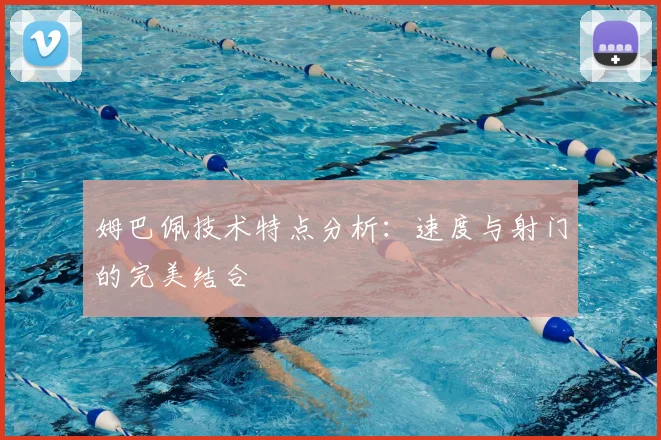 姆巴佩技术特点分析：速度与射门的完美结合