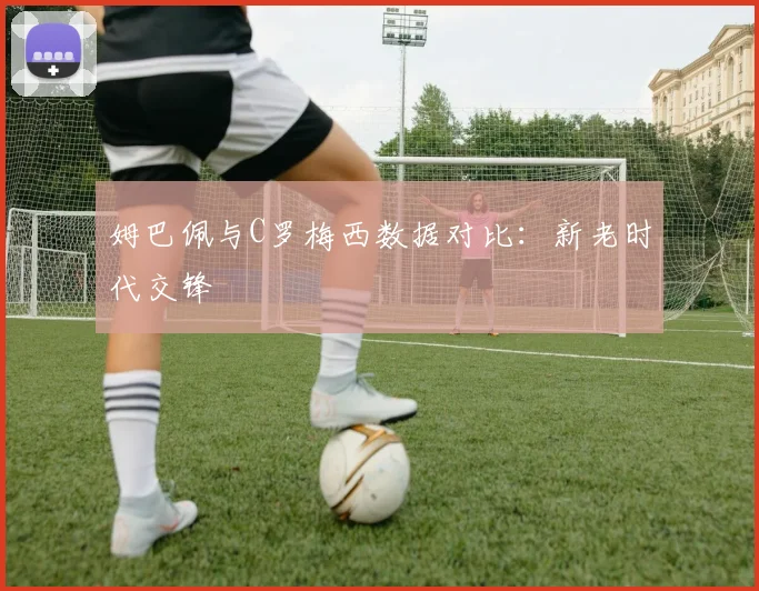 姆巴佩与C罗梅西数据对比：新老时代交锋