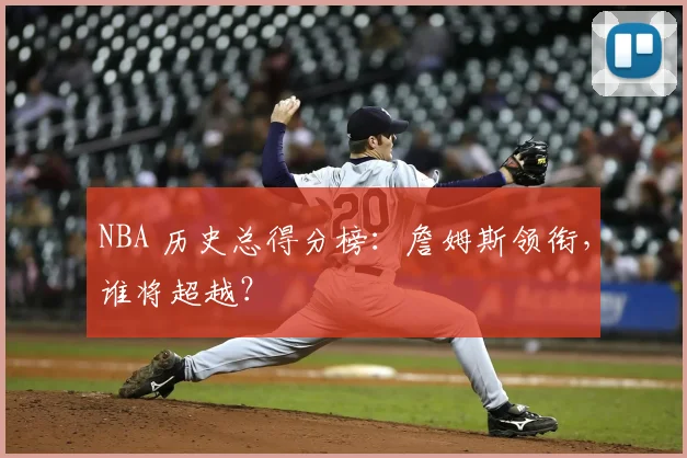 NBA 历史总得分榜:詹姆斯领衔,谁将超越?