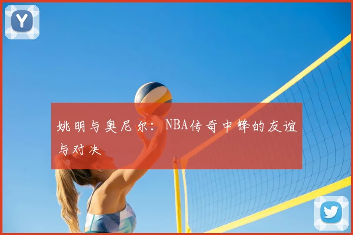 姚明与奥尼尔：NBA传奇中锋的友谊与对决