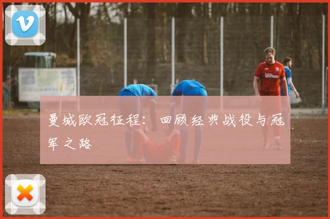 曼城欧冠征程：回顾经典战役与冠军之路