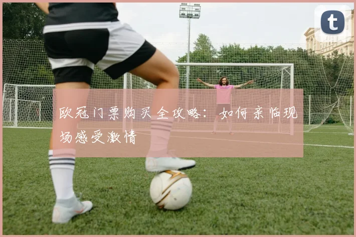 欧冠门票购买全攻略：如何亲临现场感受激情
