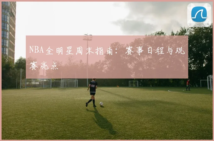 NBA全明星周末指南：赛事日程与观赛亮点